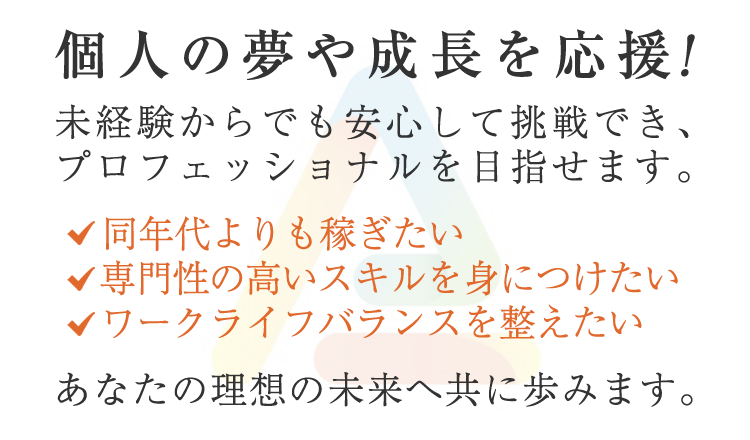 個人の夢や成長を応援！未経験からでも安心して挑戦でき、プロフェッショナルを目指せます。稼ぎたい、スキルを身につけたい、ワークライフバランスを整えたい、あなたの理想の未来へ共に歩みます。